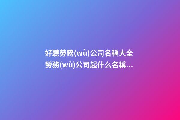 好聽勞務(wù)公司名稱大全 勞務(wù)公司起什么名稱好-第1張-公司起名-玄機(jī)派